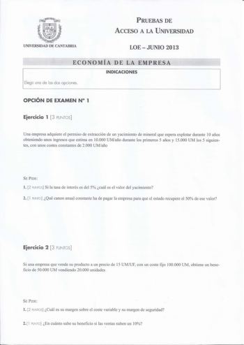 PRUEBAS DE ACCESO A LA UNIVERSIDAD UNIVERSIDAD DE CANTABRIA LOEJUNIO 2013 ECONOMÍA DE LA EMPRESA INDICACIONES Elegir una de las dos opciones  OPCIÓN DE EXAMEN N 1 Eiercicio 1  3 PUNTOS Una empresa adquiere el permiso de extracción de un yacimiento de mineral que espera explotar durante 1O años obteniendo unos ingresos que estima en 10000 UMaño durante los primeros 5 años y 15000 UM los 5 siguientes con unos costes constantes de 2000 UMaño SE PIDE l 2 PUNTOS Si la tasa de interés es del 5 cuál e…