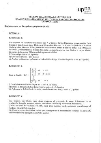 PRUEBAS DE ACCESO A LA UNIVERSIDAD EXAMEN DE MATEMÁTICAS APLICADAS A LAS CIENCIAS SOCIALES CURSO 20112012 Realizar una de las dos opciones propuestas A o B OPCIÓN A EJERCICIO 1 Una empresa va a contratar técnicos de tipo A y técnicos de tipo B para una nueva sección Cada técnico de tipo A puede hacer 40 piezas al día y cobra 60 euros Un técnico de tipo B hace 50 piezas diarias y cobra 90 euros Si han presentado solicitudes de trabajo 8 técnicos de tipo A y 1Otécnicos de tipo B cuántos técnicos …