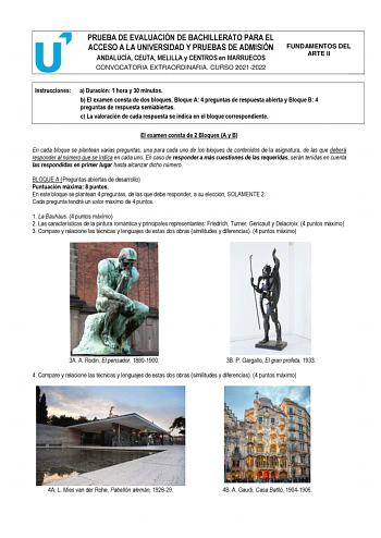 PRUEBA DE EVALUACIÓN DE BACHILLERATO PARA EL ACCESO A LA UNIVERSIDAD Y PRUEBAS DE ADMISIÓN ANDALUCÍA CEUTA MELILLA y CENTROS en MARRUECOS CONVOCATORIA EXTRAORDINARIA CURSO 20212022 FUNDAMENTOS DEL ARTE II Instrucciones a Duración 1 hora y 30 minutos b El examen consta de dos bloques Bloque A 4 preguntas de respuesta abierta y Bloque B 4 preguntas de respuesta semiabiertas c La valoración de cada respuesta se indica en el bloque correspondiente El examen consta de 2 Bloques A y B En cada bloque …