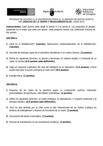 UNIVERSIDAD DE 111J MURCIA 1 1 Ih Región de Murcia Universidad Politécnica de Cartagena PRUEBAS DE ACCESO A LA UNIVERSIDAD PARA EL ALUMNADO DE BACHILLERATO 141 CIENCIAS DE LA TIERRA Y MEDIOAMBIENTALES JUNIO 2015 Instrucciones Cada alumno debe elegir la opción A o la opción B Las preguntas se pueden responder en el orden que cada uno quiera Cada pregunta tendrá una calificación máxima de dos puntos OPCIÓN A 1 Qué es la teledetección 1punto Aplicaciones medioambientales de la teledetección 1punto…