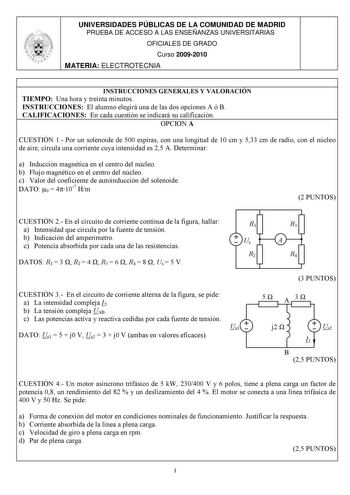 UNIVERSIDADES PÚBLICAS DE LA COMUNIDAD DE MADRID PRUEBA DE ACCESO A LAS ENSEÑANZAS UNIVERSITARIAS OFICIALES DE GRADO Curso 20092010 MATERIA ELECTROTECNIA INSTRUCCIONES GENERALES Y VALORACIÓN TIEMPO Una hora y treinta minutos INSTRUCCIONES El alumno elegirá una de las dos opciones A ó B CALIFICACIONES En cada cuestión se indicará su calificación OPCION A CUESTIÓN 1 Por un solenoide de 500 espiras con una longitud de 10 cm y 533 cm de radio con el núcleo de aire circula una corriente cuya intensi…