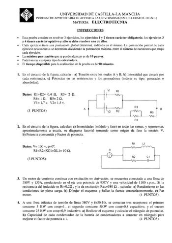 a UNIVERSIDAD DE CASTILLALA MANCHA PRUEBAS DE APTITUD PARA EL ACCESO A LA UNIVERSIDAD BACHILLERATO LOGSE MATERIA ELECTROTECNIA INSTRUCCIONES  Esta prueba consiste en resolver 3 ejercicios los ejercicios 1 y 2 tienen carácter obligatorio los ejercicios 3 y 4 tienen carácter optativo y sólo se debe resolver uno de ellos  Cada ejercicio tiene una puntuación global máxima indicada en el mismo La puntuación parcial de cada ejercicio cuestiones se determina dividiendo la puntuación máxima entre el nú…