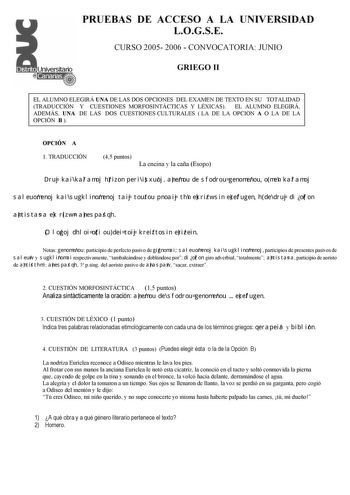 PRUEBAS DE ACCESO A LA UNIVERSIDAD LOGSE CURSO 2005 2006  CONVOCATORIA JUNIO GRIEGO II EL ALUMNO ELEGIRÁ UNA DE LAS DOS OPCIONES DEL EXAMEN DE TEXTO EN SU TOTALIDAD TRADUCCIÓN Y CUESTIONES MORFOSINTÁCTICAS Y LÉXICAS EL ALUMNO ELEGIRÁ ADEMÁS UNA DE LAS DOS CUESTIONES CULTURALES  LA DE LA OPCION A O LA DE LA OPCIÓN B  OPCIÓN A 1 TRADUCCIÓN 45 puntos La encina y la caña Esopo Druj kai kalamoj hrizon peri isxuoj anemou de sfodrou genomenou o men kalamoj saleuomenoj kai sugklinomenoj taij toutou pno…