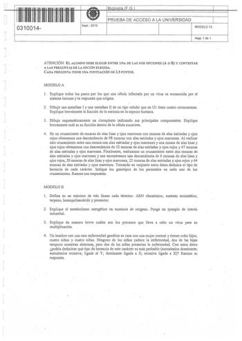 0310014 Spt 2010 PRUEBA DE ACCESO A LA UNIVERSIDAD MODELO 15 Hoja 1 de 1 ATENCIÓN EL ALUMNO DEBE ELEGIR ENTRE UNA DE LAS DOS OPCIONES A O B Y CONTESTAR A LAS PREGUNTAS DE LA OPCIÓN ELEGIDA CADA PREGUNTA TIENE UNA PUNTUACIÓN DE 25 PUNTOS MODELOA 1 Explique todos los pasos por los que una célula infectada por un virus es reconocida por el sistema inmune y la respuesta que origina  2 Dibuje una meafase I y una metafase II de un tipo celular que en G1 tiene cuatro cromosomas Explique brevemente la …