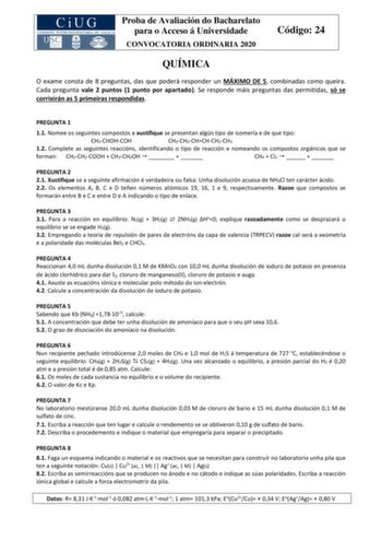 Proba de Avaliación do Bacharelato para o Acceso á Universidade CONVOCATORIA ORDINARIA 2020 Código 24 QUÍMICA O exame consta de 8 preguntas das que poderá responder un MÁXIMO DE 5 combinadas como queira Cada pregunta vale 2 puntos 1 punto por apartado Se responde máis preguntas das permitidas só se corrixirán as 5 primeiras respondidas PREGUNTA 1 11 Nomee os seguintes compostos e xustifique se presentan algún tipo de isomería e de que tipo CH3CHOHCOH CH3CH2CHCHCH2CH3 12 Complete as seguintes re…