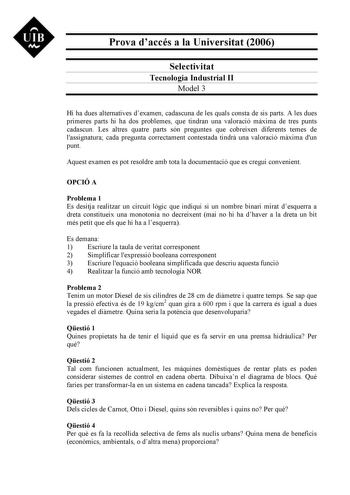 UIB Nt Prova daccés a la Universitat 2006 Selectivitat Tecnologia Industrial II Model 3 Hi ha dues alternatives dexamen cadascuna de les quals consta de sis parts A les dues primeres parts hi ha dos problemes que tindran una valoració mxima de tres punts cadascun Les altres quatre parts són preguntes que cobreixen diferents temes de lassignatura cada pregunta correctament contestada tindr una valoració mxima dun punt Aquest examen es pot resoldre amb tota la documentació que es cregui convenien…