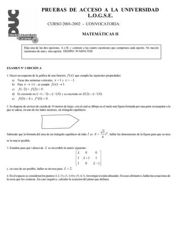 PRUEBAS DE ACCESO A LA UNIVERSIDAD LOGSE CURSO 20012002  CONVOCATORIA MATEMÁTICAS II Elija una de las dos opciones A o B y conteste a las cuatro cuestiones que componen cada opción No mezcle cuestiones de una y otra opción TIEMPO 90 MINUTOS EXAMEN N 2 OPCIÓN A 1 Hacer un esquema de la gráfica de una función f x que cumpla las siguientes propiedades a Tiene dos asíntotas verticales x  1 y x  1 b Para x    se cumple f x  1 c f 2  f 2  0  d Es creciente en 1  10 y es creciente en 01  10  e f 0  4 …