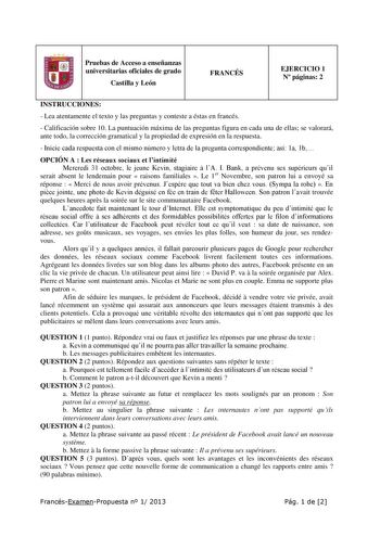 Pruebas de Acceso a enseñanzas universitarias oficiales de grado Castilla y León FRANCÉS EJERCICIO 1 N páginas 2 INSTRUCCIONES  Lea atentamente el texto y las preguntas y conteste a éstas en francés  Calificación sobre 10 La puntuación máxima de las preguntas figura en cada una de ellas se valorará ante todo la corrección gramatical y la propiedad de expresión en la respuesta  Inicie cada respuesta con el mismo número y letra de la pregunta correspondiente así 1a 1b OPCIÓN A  Les réseaux sociau…