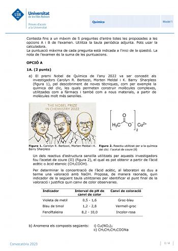 Química Model 1 Contesta fins a un mxim de 5 preguntes dentre totes les proposades a les opcions A i B de lexamen Utilitza la taula peridica adjunta Pots usar la calculadora La puntuació mxima de cada pregunta est indicada a linici de la qestió La nota de lexamen és la suma de les puntuacions OPCIÓ A 1A 2 punts a El premi Nobel de Química de lany 2022 va ser concedit als investigadors Carolyn R Bertozzi Morten Meldal i K Barry Sharpless figura 1 pel descobriment de noves tcniques com per exempl…