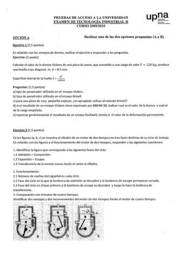 PRUEBAS DE ACCESO A LA UNIVERSIDAD EXAMEN DE TECNOLOGÍA INDUSTRIAL 11 CURSO 20092010 up1 Htfottoako lhilortJiw hblilioa OPCIÓN A Realizaruna de lasdos opcionespropuc8tas A1LB Ejercicio 1 25 puntos En relación con los ensayos de dureza realizar el ejercicio y responder a las preguntas Ejercicio 1 punto  Calcular el valor de la dureza Vickers de una pieza de acero que sometida a una carga de valor F 120 kg produce una huella cuya diagonal es d  05 mm Superficie lateral de la huella 5   1 43 Pregu…