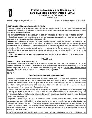 UNIVERSIDAD DE EXTREMADURA Prueba de Evaluación de Bachillerato para el Acceso a la Universidad EBAU Universidad de Extremadura Curso 20222023 Materia Lengua extranjera FRANCÉS Tiempo máximo de la prueba 1h 30 min INSTRUCCIONES PARA REALIZAR EL EXAMEN El examen consta de 4 bloques de preguntas de las cuales únicamente se habrá de responder a un determinado número tal y como se especifica en cada uno de los bloques Todas las respuestas serán redactadas en lengua francesa  La puntuación máxima de…