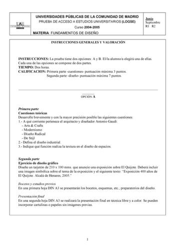 UNIVERSIDADES PÚBLICAS DE LA COMUNIDAD DE MADRID l Ali UNIVERSIDAD AUTONOMA i DIIDllllID PRUEBA DE ACCESO A ESTUDIOS UNIVERSITARIOS LOGSE Curso 20042005 MATERIA FUNDAMENTOS DE DISEÑO Junio Septiembre R1 R2 INSTRUCCIONES GENERALES Y VALORACIÓN INSTRUCCIONES La prueba tiene dos opciones A y B Ella alumnoa elegirá una de ellas Cada una de las opciones se compone de dos partes TIEMPO Dos horas CALIFICACION Primera parte cuestiones puntuación máxima 3 puntos Segunda parte diseño puntuación máxima 7 …