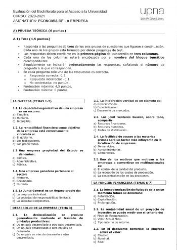 Evaluación del Bachillerato para el Acceso a la Universidad CURSO 20202021 ASIGNATURA ECONOMÍA DE LA EMPRESA upr1a Unívnrsidad Pública de Navnra Nmroako UniJRrtsitate Publkoa A PRUEBA TEÓRICA 6 puntos A1 Test 45 puntos  Responda a las preguntas de tres de los seis grupos de cuestiones que figuran a continuación Cada uno de los grupos está formado por cinco preguntas de test  Las respuestas deben escribirse en la primera página del cuadernillo en tres columnas  Cada una de las columnas estará en…