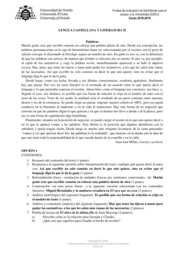 Prueba de evaluación de Bachillerato para el acceso a la Universidad EBAU Curso 20182019 LENGUA CASTELLANA Y LITERATURA II Palabras Mucha gente cree que escribir consiste en colocar una palabra detrás de otra Desde esa concepción las palabras permanecerían en la caja de herramientas hasta ser seleccionadas por el escritor con el gesto de cálculo con que el aficionado al bricolaje separa un tornillo de otro En parte es eso sí con la diferencia de que las palabras son activas de manera que tiende…