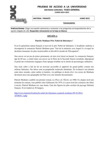 PRUEBAS DE ACCESO A LA UNIVERSIDAD MATERIAS COMUNES FASES GENERAL CURSO 20142015 MATERIA FRANCÉS Convocatoria JUNIO 2015 Instrucciones Elegir una opción solamente y contestar a las preguntas correspondientes de la opción elegida A o B Responder únicamente en la hoja en blanco OPCIÓN A Patrick Modiano Prix Nobel de littérature  Il est le quinzime auteur franais  recevoir le prix Nobel de littérature LAcadémie suédoise a récompensé le romancier Patrick Modiano pour lart de la mémoire avec lequel …