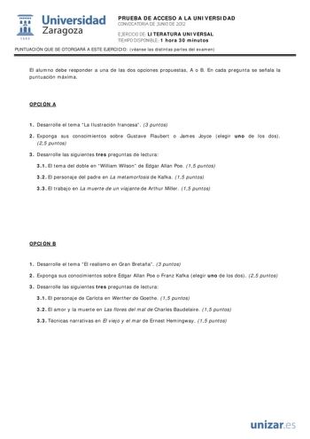 i Universidad 111 Zaragoza 1542 PRUEBA DE ACCESO A LA UNIVERSIDAD CONVOCATORIA DE JUNIO DE 2012 EJERCICIO DE LITERATURA UNIVERSAL TIEMPO DISPONIBLE 1 hora 30 minutos PUNTUACIÓN QUE SE OTORGARÁ A ESTE EJERCICIO véanse las distintas partes del examen El alumno debe responder a una de las dos opciones propuestas A o B En cada pregunta se señala la puntuación máxima OPCIÓN A 1 Desarrolle el tema La Ilustración francesa 3 puntos 2 Exponga sus conocimientos sobre Gustave Flaubert o James Joyce elegir…