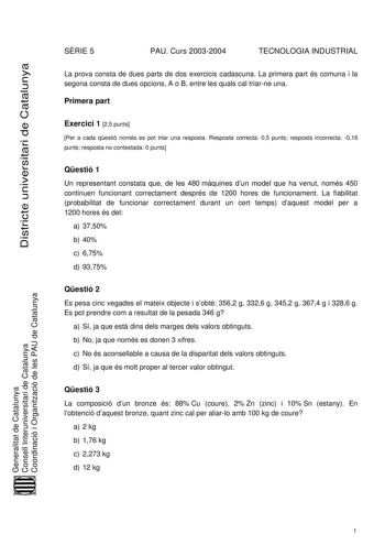 Districte universitari de Catalunya SRIE 5 PAU Curs 20032004 TECNOLOGIA INDUSTRIAL La prova consta de dues parts de dos exercicis cadascuna La primera part és comuna i la segona consta de dues opcions A o B entre les quals cal triarne una Primera part Exercici 1 25 punts Per a cada qestió només es pot triar una resposta Resposta correcta 05 punts resposta incorrecta 016 punts resposta no contestada 0 punts Qestió 1 Un representant constata que de les 480 mquines dun model que ha venut només 450…