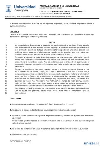  Universidad 111 Zaragoza 1542 PRUEBA DE ACCESO A LA UNIVERSIDAD CONVOCATORIA DE JUNIO DE 2011 EJERCICIO DE LENGUA CASTELLANA Y LITERATURA II TIEMPO DISPONIBLE 1 hora 30 minutos PUNTUACIÓN QUE SE OTORGARÁ A ESTE EJERCICIO véanse las distintas partes del examen El alumno debe responder a una de las dos opciones propuestas A o B En cada pregunta se señala la puntuación máxima OPCIÓN A La prueba se compone de un texto y de cinco cuestiones relacionadas con las capacidades y contenidos de la materi…