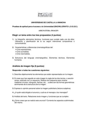 1Ji1 llllllllltD eW11LL RlllóMII Centenario Don Qu ihte UNIVERSIDAD DE CASTILLA LA MANCHA Pruebas de aptitud para el acceso a la Universidad BACHILLERATO LOGSE ASIGNATURA IMAGEN Elegir un tema entre los tres propuestos 4 puntos 1 La fotografía elementos técnicos funciones que cumple cada uno de ellos Utilización y planificación de la luz según intenciones compositivas o comunicativas 2 Características y diferencias cinematográficas del  Cine expresionista  Cine surrealista  Cine neorrealista 3 …