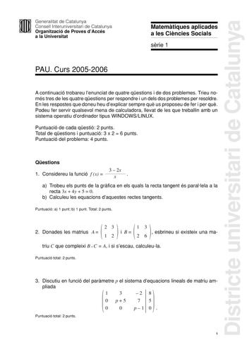 Districte universitari de Catalunya Generalitat de Catalunya Consell Interuniversitari de Catalunya Organització de Proves dAccés a la Universitat Matemtiques aplicades a les Cincies Socials srie 1 PAU Curs 20052006 A continuació trobareu lenunciat de quatre qestions i de dos problemes Trieu només tres de les quatre qestions per respondre i un dels dos problemes per resoldre En les respostes que doneu heu dexplicar sempre qu us proposeu de fer i per qu Podeu fer servir qualsevol mena de calcula…