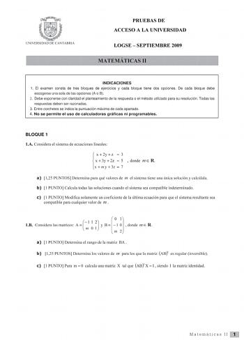 UN IVERSIDAD DE CA TABRIA PRUEBAS DE ACCESO A LA UNIVERSIDAD LOGSE  SEPTIEMBRE 2009 MATEMÁTICAS 11 INDICACIONES 1 El examen consta de tres bloques de ejercicios y cada bloque tiene dos opciones De cada bloque debe escogerse una sola de las opciones A o B 2 Debe exponerse con claridad el planteamiento de la respuesta o e l método utilizado para su resolución Todas las respuestas deben ser razonadas 3 Entre corchetes se indica la puntuación máxima de cada apartado 4 No se permite el uso de calcul…