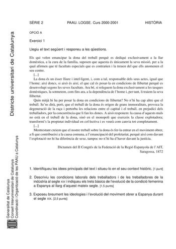 Districte universitari de Catalunya SRIE 2 PAAU LOGSE Curs 20002001 HISTRIA OPCIÓ A Exercici 1 Llegiu el text segent i responeu a les qestions Els qui volen emancipar la dona del treball perqu es dediqui exclusivament a la llar domstica a la cura de la família suposen que aquesta és únicament la seva missió per a la qual afirmen que té facultats especials que es contrarien i la treuen del que ells anomenen el seu centre  La dona és un ésser lliure i intelligent i com a tal responsable dels seus…