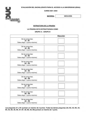 EVALUACIÓN DEL BACHILLERATO PARA EL ACCESO A LA UNIVERSIDAD EBAU CURSO 20212022 MATERIA GEOLOGÍA ESTRUCTURA DE LA PRUEBA LA PRUEBA ESTÁ ESTRUCTURADA COMO GRUPO A  GRUPO B De las preguntas A1  B1 Debe elegir 1 como máximo Elección De las preguntas A2  B2 Debe elegir 1 como máximo De las preguntas A3  B3 Debe elegir 1 como máximo De las preguntas A4  B4 Debe elegir 1 como máximo De las preguntas A5  B5 Debe elegir 1 como máximo De las preguntas A6  B6 Debe elegir 1 como máximo De las preguntas A7…