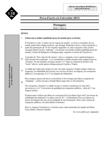 Aferrau la capalera dexamen un cop acabat lexercici  UIB N 43535892 Aferrau una etiqueta identificativa amb codi de barres Prova daccés a la Universitat 2013 Portugus Model 1 Opció A TEXTO 1 Lisboa tem a melhor qualidadepreo do mundo para os turistas O TripAdvisor dito o maior site de viagens do mundo revelou os resultados do seu estudo anual sobre cidades turísticas que abrange 40 destinoschave e retira concluses a 5 partir das pontuaes de 75 mil viajantes inquiridos E entre categorias vária L…