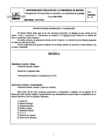 UNIVERSIDADES PÚBLICAS DE LA COMUNIDAD DE MADRID PRUEBAS DE APTITUD PARA EL ACCESO A LA UNIVERSIDAD LOGSE UNIVERSIDAD AUTONOMAI Curso 20012002 1MATERIA HISTORIA Junio Septiembre Rl R2 INSTRUCCIONES GENERALES Y VALORACIÓN El alumno deberá elegir una de las dos opciones propuestas La Opción A que consta de tres partes tema cuestiones e instrumento de análisis o la Opción B que consta de un análisis del texto y cuestiones sobre el mismo En ambas opciones la puntuación máxima es de 1Opuntos La valo…