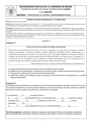 UNIVERSIDADES PÚBLICAS DE LA COMUNIDAD DE MADRID PRUEBA DE ACCESO A ESTUDIOS UNIVERSITARIOS LOGSE Curso 20062007 MATERIA CIENCIAS DE LA TIERRA Y MEDIOAMBIENTALES INSTRUCCIONES GENERALES Y VALORACIÓN Tiempo Una hora y treinta minutos Instrucciones La prueba se compone de dos opciones A y B cada una de las cuales consta de tres preguntas que contienen una serie de cuestiones Sólo se contestará una de las dos opciones desarrollando íntegramente su contenido Puntuación En la opción A las preguntas …