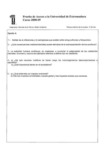 u EX Prueba de Acceso a la Universidad de Extremadura Curso 200809 Asignatura Ciencias de la Tierra y Medio Ambiente Tiempo máximo de la prueba 1h 30 min Opción A 1 Señala las a diferencias y b semejanzas que existen entre smog sulfuroso y fotoquímico 2 Qué consecuencias medioambientales puede derivarse de la sobreexplotación de los acuíferos 3 La actividad humana contribuye en ocasiones a aumentar la peligrosidad de las catástrofes naturales Enumera y razona dos ejemplos referidos a distinto t…