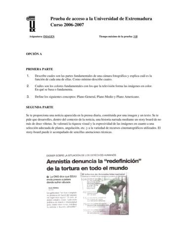 u EX Prueba de acceso a la Universidad de Extremadura Curso 20062007 Asignatura IMAGEN Tiempo máximo de la prueba 3 H OPCIÓN A PRIMERA PARTE 1 Describe cuales son las partes fundamentales de una cámara fotográfica y explica cuál es la función de cada una de ellas Como mínimo describe cuatro 2 Cuáles son los colores fundamentales con los que la televisión forma las imágenes en color En qué se basa o fundamenta 3 Define los siguientes conceptos Plano General Plano Medio y Plano Americano SEGUNDA …