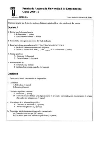 u Prueba de Acceso a la Universidad de Extremadura Curso 20091O EX Asignatura BIOLOGÍA Tiempo máximo de la prueba lh 30 m El alumno elegirá una de las dos opciones Cada pregunta tendrá un valor máximo de dos puntos Opción A l Defina los siguientes términos A Polisacáridos 1 punto B Lfpidos saponificables 1 punto 2 Comente las principales reacciones del Ciclo de Krebs 3 Dada la siguiente secuencia de ADN 3 TACCTACACAGATCTTGC 5 A Escriba la cadena complementaria 1 punto B Escriba la secuencia de …