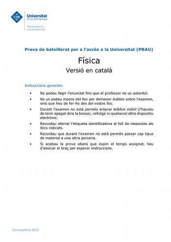 Prova de batxillerat per a laccés a la Universitat PBAU Física Versió en catal Instruccions generals  No podeu llegir lenunciat fins que el professor no us autoritzi  No us podeu moure del lloc per demanar dubtes sobre lexamen sinó que heu de ferho des del vostre lloc  Durant lexamen no est perms emprar telfon mbil lhaureu de tenir apagat dins la bossa rellotge ni qualsevol altre dispositiu electrnic  Recordau aferrar letiqueta identificadora al full de respostes als llocs indicats  Recordau qu…