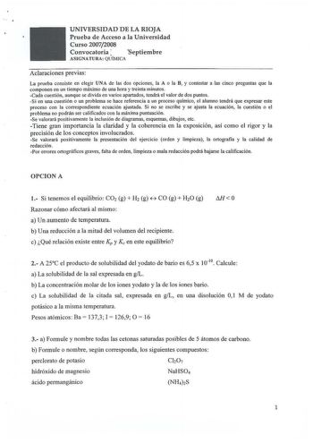 U NIVERSIDAD DE LA RIOJA Prueba de Acceso a la Universidad C urso 20072008 Convocatoria  Septiembre ASIGNATURA QUÍMICA Aclaraciones previas La prueba consiste en elegír UNA de las dos opciones la A o la B y contestar a las cinco preguntas que la componen en un tiempo máximo de una hora y treinta minutos Cada cuestión aunque se divida en varios apartados tendrá el valor de dos puntos Si en una cuestión o un problema se hace referencia a un proceso químico el alumno tendrá que expresar este proce…