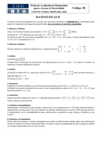 Proba de Avaliación do Bacharelato para o Acceso á Universidade CONVOCATORIA ORDINARIA 2020 Código 20 MATEMÁTICAS II O exame consta de 8 preguntas de 2 puntos das que pode responder un MÁXIMO DE 5 combinadas como queira Se responde máis preguntas das permitidas só se corrixirán as 5 primeiras respondidas 1 Números e Álxebra Sexan  e  as dúas matrices que cumpren     20 40 e     40 24 Pídese a Calcular 2  2 Advertencia neste caso 2  2       b Calcular a matriz  que cumpre a igualdade       2   s…