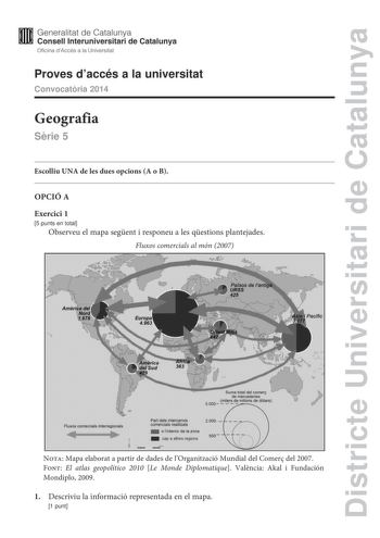 Districte Universitari de Catalunya Generalitat de Catalunya Consell lnteruniversitari de Catalunya Oficina dAccés a la Universitat Proves daccés a la universitat Convocatria 2014 Geografia Srie 5 Escolliu UNA de les dues opcions A o B OPCIÓ A Exercici 1 5 punts en total Observeu el mapa segent i responeu a les qestions plantejades Fluxos comercials al món 2007   Suma total del comerc de mercaderles S000 idmilionsde dolars  Fluxos comercials lnterreglonals Part deis intercanvis comercials reall…