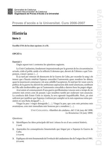 Districte Universitari de Catalunya Generalitat de Catailunya Consell lnterunirversitari de Catalunya 1 Organtzació de Proves dAccés a la Universitat Proves d accés a la Universitat Curs 20062007 Histria Srie 3 Escolliu UNA de les dues opcions A o B OPCIÓ A Exercici 1 Llegiu aquest text i contesteu les qestions segents La Unió Catalanista fondament impressionada per la gravetat de les circumstncies actuals crida el poble catal a la reflexió li demana que davant de labisme a qu lempenyen saturi …