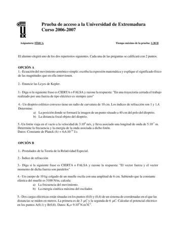 u EX Prueba de acceso a la Universidad de Extremadura Curso 20062007 Asignatura FÍSICA Tiempo máximo de la prueba 130 H El alumno elegirá uno de los dos repertorios siguientes Cada una de las preguntas se calificará con 2 puntos OPCIÓN A 1 Ecuación del movimiento armónico simple escriba la expresión matemática y explique el significado físico de las magnitudes que en ella intervienen 2 Enuncie las Leyes de Kepler 3 Diga si la siguiente frase es CIERTA o FALSA y razone la respuesta En una trayec…