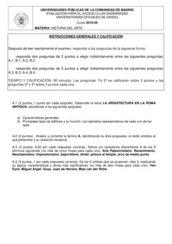 UNIVERSIDADES PÚBLICAS DE LA COMUNIDAD DE MADRID EVALUACIÓN PARA EL ACCESO A LAS ENSEÑANZAS UNIVERSITARIAS OFICIALES DE GRADO Curso 201920 MATERIA HISTORIA DEL ARTE INSTRUCCIONES GENERALES Y CALIFICACIÓN Después de leer atentamente el examen responda a las preguntas de la siguiente forma responda dos preguntas de 2 puntos a elegir indistintamente entre las siguientes preguntas A1 B1 A2 B2 responda dos preguntas de 3 puntos a elegir indistintamente entre las siguientes preguntas A3 B3 A4 B4 TIEM…