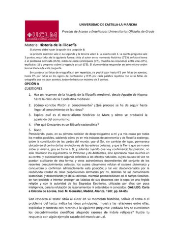 UNIVERSIDAD DE CASTILLALA MANCHA Pruebas de Acceso a Enseñanzas Universitarias Oficiales de Grado Materia Historia de la Filosofía El alumno debe hacer la opción A o la opción B La primera cuestión vale 2 La segunda y la tercera valen 2 La cuarta vale 1 La quinta pregunta vale 3 puntos repartidos de la siguiente forma sitúa al autor en su momento histórico 025 señala el tema o el problema del texto 025 indica las ideas principales 05 muestra las relaciones entre ellas 05 explícalas 1 y pregunta…