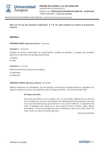  Universidad fil Zaragoza 1S42 PRUEBA DE ACCESO A LA UNIVERSIDAD CONVOCATORIA DE JUNIO DE 2014 EJERCICIO DE TÉCNICAS DE EXPRESIÓN GRÁFICO  PLÁSTICAS TIEMPO DISPONIBLE 1 hora 30 minutos PUNTUACIÓN QUE SE OTORGARÁ A ESTE EJERCICIO véanse las distintas partes del examen Elija una de las dos opciones propuestas A o B En cada pregunta se señala la puntuación máxima OPCIÓN A PRIMERA PARTE Ejercicio teórico 4 puntos Cuestión 1 3 puntos Explique de manera desarrollada las características proceso de eje…