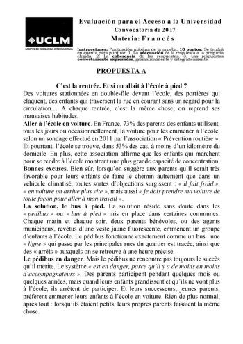 Evaluación para el Acceso a la Universidad Convocatoria de 2017 Materia F r a n c é s CAMlUS DE EXCUENCIA INTBINACIONAL Instrucciones Puntuación máxima de la prueba 10 puntos Se tendrá en cuenta para puntuar 1 La adecuación de la respuesta a la pregunta elegida 2 La coherencia de las respuestas 3 Las respuestas correctamente expresadas gramaticalmente y ortográficamente PROPUESTA A Cest la rentrée Et si on allait  lécole  pied  Des voitures stationnées en doublefile devant lécole des portires q…