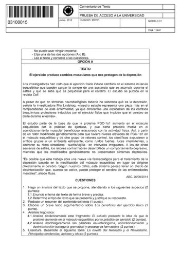 11 1111 1 111 11 111 111 11 03100015  Junio  2015 Comentario de Texto 1 PRUEBA DE ACCESO A LA UNIVERSIDAD Duración 90min 1 MODELO 01 Hoja 1 de 2  No puede usar ningún material  Elija una de las dos opciones A o B  Lea el texto y conteste a las cuestiones OPCIÓN A TEXTO El ejercicio produce cambios musculares que nos protegen de la depresión Los investigadores han visto que el ejercicio físico induce cambios en el sistema músculo esquelético que pueden purgar la sangre de una sustancia que se ac…