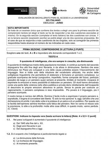 EVALUACIÓN DE BACHILLERATO PARA EL ACCESO A LA UNIVERSIDAD 223 ITALIANO EBAU2022  JUNIO NOTA IMPORTANTE Se trata de un examen único que contiene dos textos a elegir uno para la primera sección de comprensión lectora al elegir el texto se ha de responder a las dos cuestiones asociadas al mismo En la segunda sección completar el texto italiano las dos cuestiones son únicas Y en la tercera sección expresión escrita se podrá elegir una de dos opciones propuestas En el caso de que se responda a más …