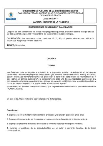 UNIVERSIDADES PÚBLICAS DE LA COMUNIDAD DE MADRID EVALUACIÓN PARA EL ACCESO A LAS ENSEÑANZAS UNIVERSITARIAS OFICIALES DE GRADO Curso 20162017 MATERIA HISTORIA DE LA FILOSOFÍA INSTRUCCIONES GENERALES Y CALIFICACIÓN Después de leer atentamente los textos y las preguntas siguientes el alumno deberá escoger una de las dos opciones propuestas y responder a las cuestiones de la opción elegida CALIFICACIÓN Las respuestas a las cuestiones 1 2 3 y 4 podrán obtener una calificación máxima de dos puntos y …