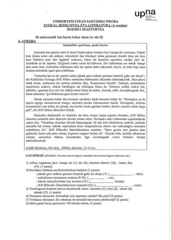 UNIBERTSITATEAN SARTZEKO PROBA EUSKAL HIZKUNTZA ETA LITERATURA CA eredua 20102011 IKASTURTEA upJi fmolo UuOtilOrcUilo Bi aukeretatik bat hartu behar duzu A edo B AAUKERA Animaliak oparitzea moda berria Animalia bat oparitu nahi al duzu Jende askok tentazio hori izango du ziurrenez U1teak bete dituen seme edo alabari ezkonberri den bikoteari edota gurasoen etxetik irten eta bere kasa bizitzera joan den lagunari txakurra katua ala kanarioa oparitzea modan jarri da Aitzakiak ez du inporta Original…