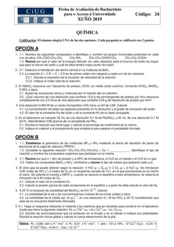 Proba de Avaliación do Bacharelato para o Acceso á Universidade XUÑO 2019 Código 24 QUÍMICA Calificación El alumno elegirá UNA de las dos opciones Cada pregunta se calificará con 2 puntos OPCIÓN A 1 11 Nombre los siguientes compuestos e identifique y nombre los grupos funcionales presentes en cada uno de ellos CH3COOCH2CH3 CH3NH2 CH3CH2CHOHCH3 CH3CH2COOH 12 Razone por qué el valor de la energía reticular en valor absoluto para el fluoruro de sodio es mayor que para el cloruro de sodio y cuál de…