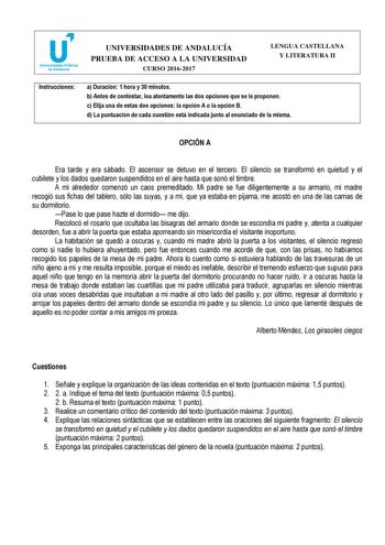 UNIVERSIDADES DE ANDALUCÍA PRUEBA DE ACCESO A LA UNIVERSIDAD CURSO 20162017 LENGUA CASTELLANA Y LITERATURA II Instrucciones a Duración 1 hora y 30 minutos b Antes de contestar lea atentamente las dos opciones que se le proponen c Elija una de estas dos opciones la opción A o la opción B d La puntuación de cada cuestión está indicada junto al enunciado de la misma OPCIÓN A Era tarde y era sábado El ascensor se detuvo en el tercero El silencio se transformó en quietud y el cubilete y los dados qu…