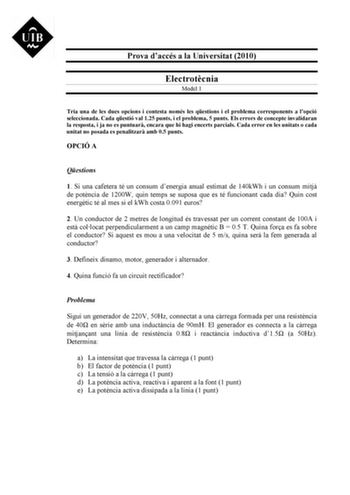 Prova daccés a la Universitat 2010 Electrotcnia Model 1 Tria una de les dues opcions i contesta només les qestions i el problema corresponents a lopció seleccionada Cada qestió val 125 punts i el problema 5 punts Els errors de concepte invalidaran la resposta i ja no es puntuar encara que hi hagi encerts parcials Cada error en les unitats o cada unitat no posada es penalitzar amb 05 punts OPCIÓ A Qestions 1 Si una cafetera té un consum denergia anual estimat de 140kWh i un consum mitj de potnci…